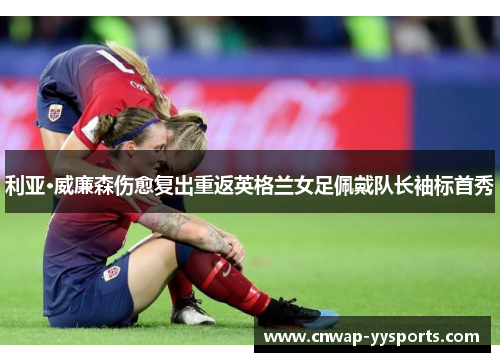 利亚·威廉森伤愈复出重返英格兰女足佩戴队长袖标首秀 利亚·威廉森伤愈复出重返英格兰女足佩戴队长袖标首秀