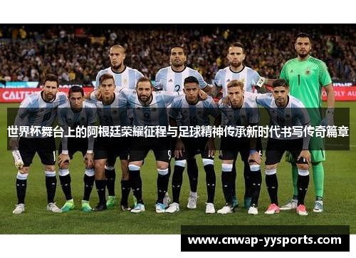 世界杯舞台上的阿根廷荣耀征程与足球精神传承新时代书写传奇篇章